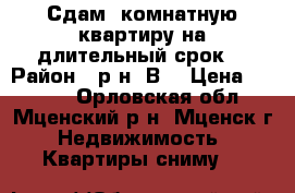 Сдам 1комнатную квартиру на длительный срок. › Район ­ р-н “В“ › Цена ­ 6 000 - Орловская обл., Мценский р-н, Мценск г. Недвижимость » Квартиры сниму   